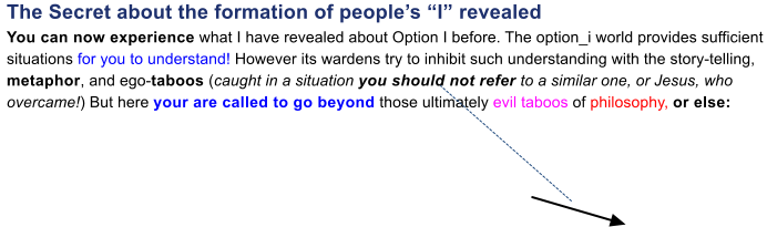 The Secret about the formation of peoples I revealedYou can now experience what I have revealed about Option I before. The option_i world provides sufficient situations for you to understand! However its wardens try to inhibit such understanding with the story-telling, metaphor, and ego-taboos (caught in a situation you should not refer to a similar one, or Jesus, who  overcame!) But here your are called to go beyond those ultimately evil taboos of philosophy, or else: