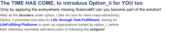 After all the blunders under option_i (the rat race for mere mass-attractivity), Option_ii promotes and asks for Life- through Task-Fulfillment, aiming for LifeFulfilling Platforms to open up organizations limited by option_i; before their otherwise inevitable self-destruction in following the zeitgeist!  The TIME HAS COME, to introduce Option_ii for YOU too Only by applying the everywhere missing Science#3 can you become part of the solution!