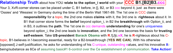 Relationship Truth about how YOU relate to the option_i world with your  CCC B1.[B2]B3.ccc Your 3, XvR-corner stones can be placed under C, B1 before, in [], B2, or B3 ccc beyond it, just  as there were Ossies and Wessies in Germany during the time of the Berlin Wall 1961-89. The 1st one in CCC claims responsibility for a topic, the 2nd one makes claims with it, the 3rd one is  righteous about it. In B1 that corner stone forms the belief beyond option_i, in B2 the breakthrough with Option_ii, and in B3, it outlines the path. The 1st one in ccc demands understanding for ones uniqueness beyond option_i, the 2nd one leads to innovation, and the 3rd one becomes the basis for trusting self-esteem. Take US-president Barack Obama with R.![J]c.vX; he is R-righteous about his C-topic, B1-believes in !-becoming essential, ready for a B2-breakthrough (YES WE CAN). With his otherwise [opposed] J-self-justification, he asks for understanding of his C-unique, outstanding values, and his innovative X-being/substance as 6Ce of assuming basic#1 6-control over the Ce establishment of communication. Take Action!