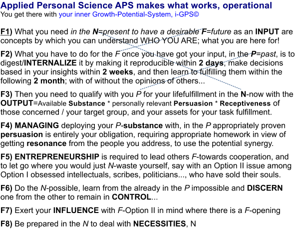 Applied Personal Science APS makes what works, operational You get there with your inner Growth-Potential-System, i-GPS     F1) What you need in the N=present to have a desirable F=future as an INPUT are concepts by which you can understand WHO YOU ARE; what you are here for!   F2) What you have to do for the F once you have got your input, in the P=past, is to digest/INTERNALIZE it by making it reproducible within 2 days, make decisions based in your insights within 2 weeks, and then learn to fulfilling them within the following 2 month; with of without the opinions of others...    F3) Then you need to qualify with you P for your lifefulfillment in the N-now with the OUTPUT=Available Substance * personally relevant Persuasion * Receptiveness of those concerned / your target group, and your assets for your task fulfillment.    F4) MANAGING deploying your P-substance with, in the P appropriately proven persuasion is entirely your obligation, requiring appropriate homework in view of getting resonance from the people you address, to use the potential synergy.   F5) ENTREPRENEURSHIP is required to lead others F-towards cooperation, and to let go where you would just N-waste yourself, say with an Option II issue among Option I obsessed intellectuals, scribes, politicians..., who have sold their souls.    F6) Do the N-possible, learn from the already in the P impossible and DISCERN one from the other to remain in CONTROL...   F7) Exert your INFLUENCE with F-Option II in mind where there is a F-opening   F8) Be prepared in the N to deal with NECESSITIES, N